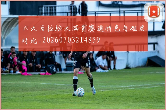 六大马拉松大满贯赛道特色与难度对比_20260703214859