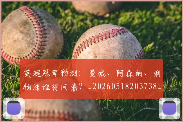 英超冠军预测：曼城、阿森纳、利物浦谁将问鼎？_20260518203738_20260710004822