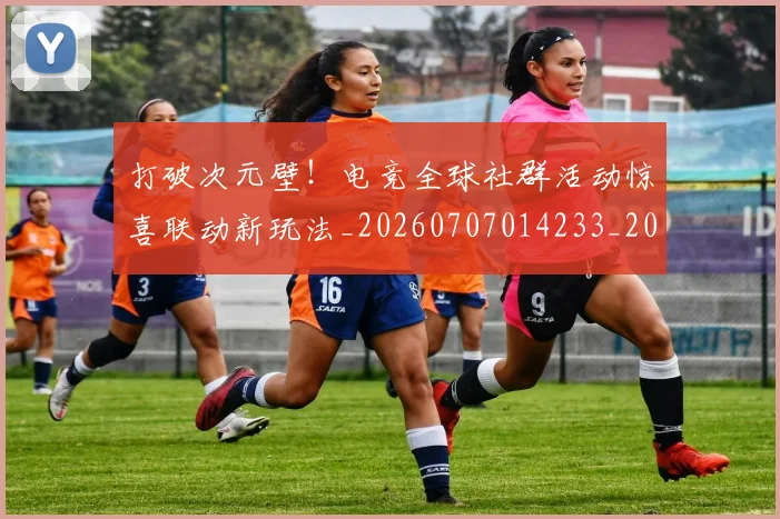 打破次元壁！电竞全球社群活动惊喜联动新玩法_20260707014233_20260723182213
