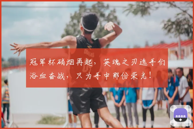 冠军杯硝烟再起,英魂之刃选手们浴血奋战,只为手中那份荣光!