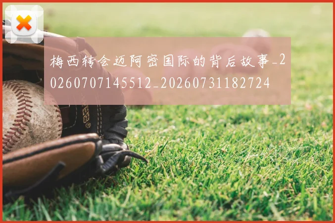 梅西转会迈阿密国际的背后故事_20260707145512_20260731182724