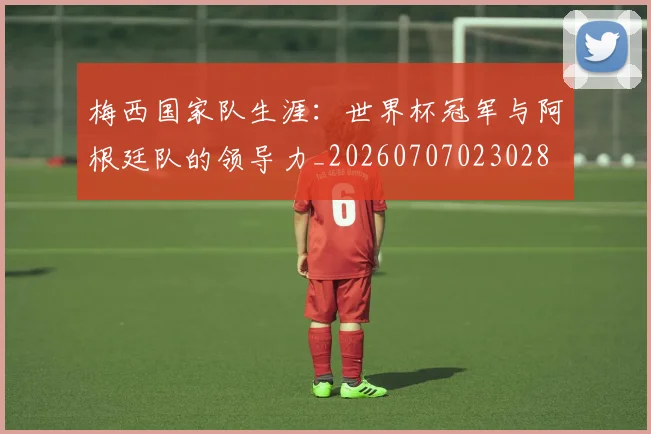 梅西国家队生涯：世界杯冠军与阿根廷队的领导力_20260707023028