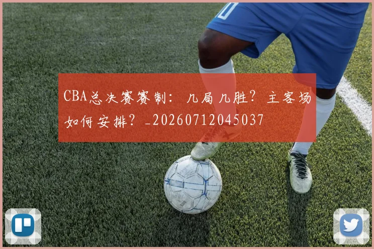 CBA总决赛赛制：几局几胜？主客场如何安排？_20260712045037