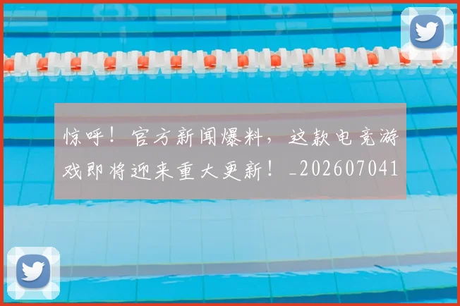 惊呼！官方新闻爆料，这款电竞游戏即将迎来重大更新！_20260704174240_20260723172627