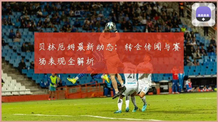 贝林厄姆最新动态:转会传闻与赛场表现全解析