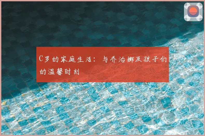 C罗的家庭生活：与乔治娜及孩子们的温馨时刻