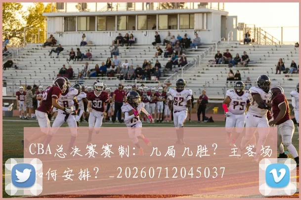CBA总决赛赛制：几局几胜？主客场如何安排？_20260712045037