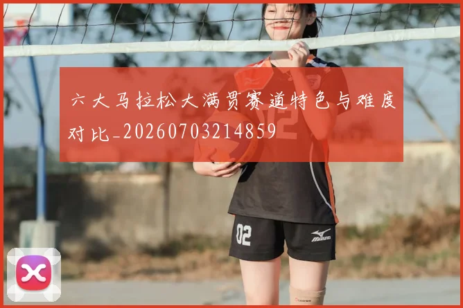 六大马拉松大满贯赛道特色与难度对比_20260703214859