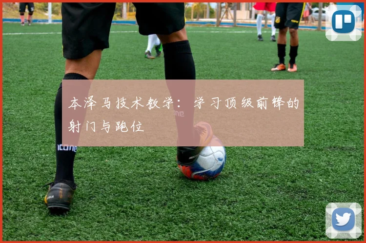 本泽马技术教学:学习顶级前锋的射门与跑位