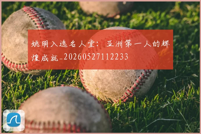 姚明入选名人堂:亚洲第一人的辉煌成就_20260527112233