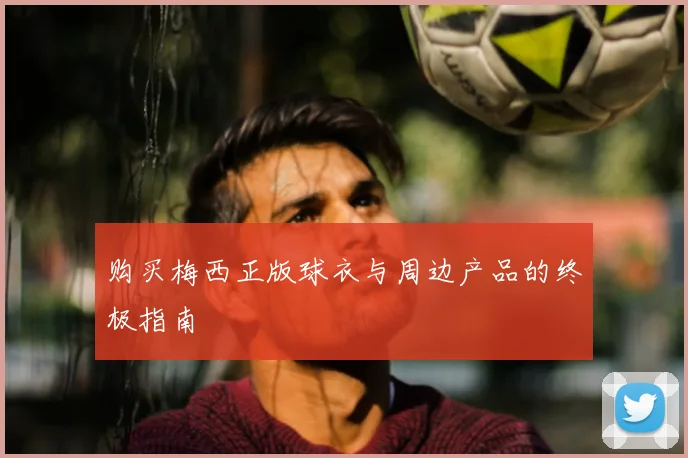 购买梅西正版球衣与周边产品的终极指南