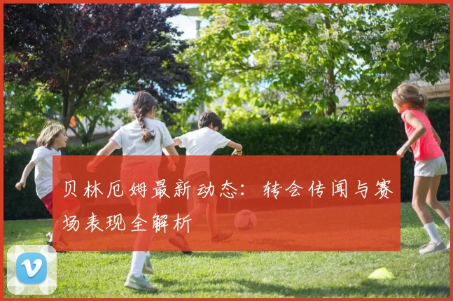 贝林厄姆最新动态：转会传闻与赛场表现全解析