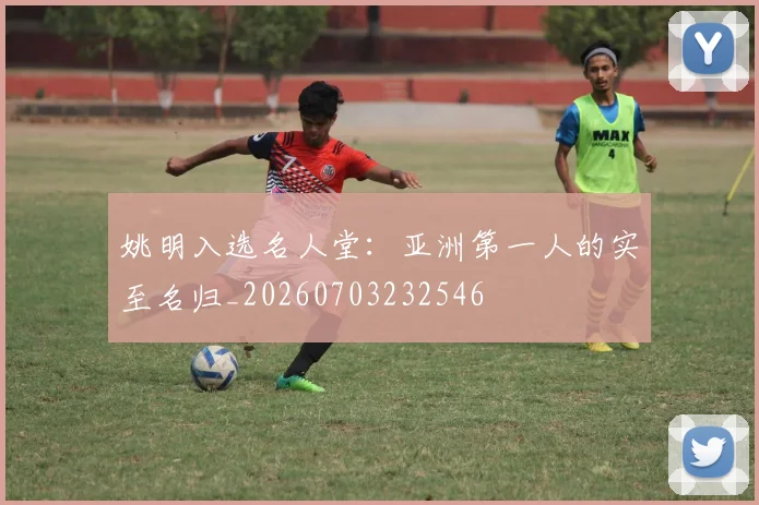 姚明入选名人堂：亚洲第一人的实至名归_20260703232546