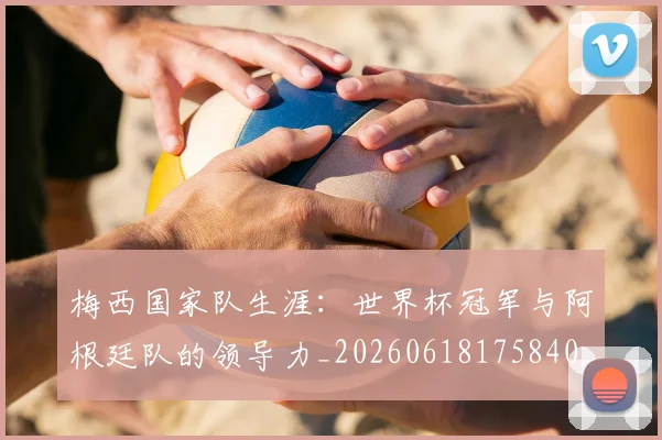 梅西国家队生涯：世界杯冠军与阿根廷队的领导力_20260618175840